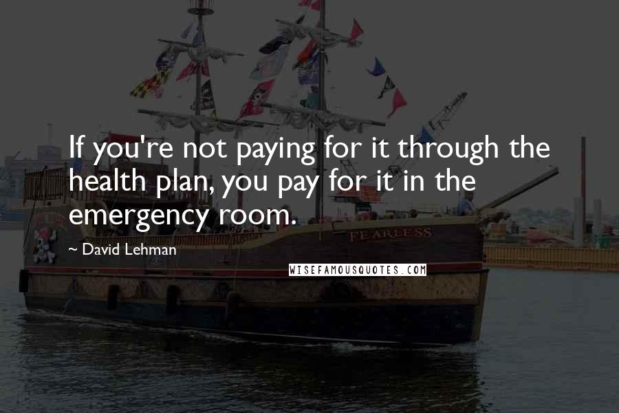 David Lehman Quotes: If you're not paying for it through the health plan, you pay for it in the emergency room.