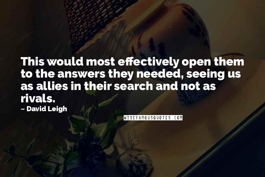 David Leigh Quotes: This would most effectively open them to the answers they needed, seeing us as allies in their search and not as rivals.