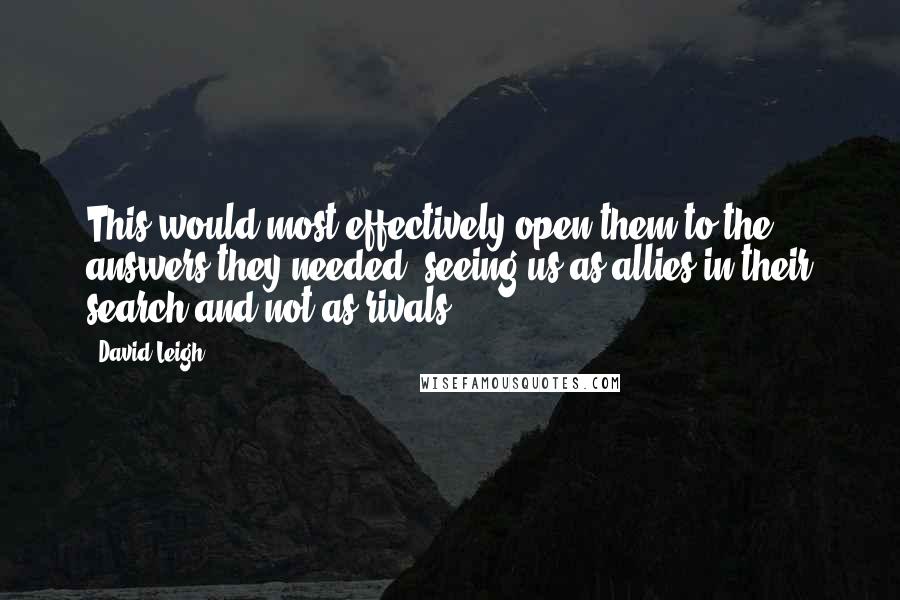 David Leigh Quotes: This would most effectively open them to the answers they needed, seeing us as allies in their search and not as rivals.