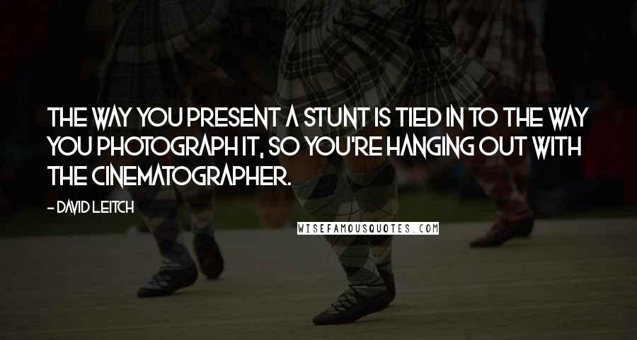 David Leitch Quotes: The way you present a stunt is tied in to the way you photograph it, so you're hanging out with the cinematographer.