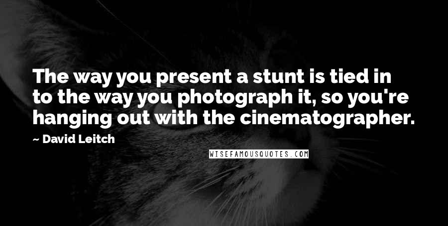 David Leitch Quotes: The way you present a stunt is tied in to the way you photograph it, so you're hanging out with the cinematographer.