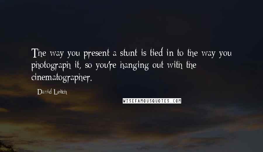 David Leitch Quotes: The way you present a stunt is tied in to the way you photograph it, so you're hanging out with the cinematographer.