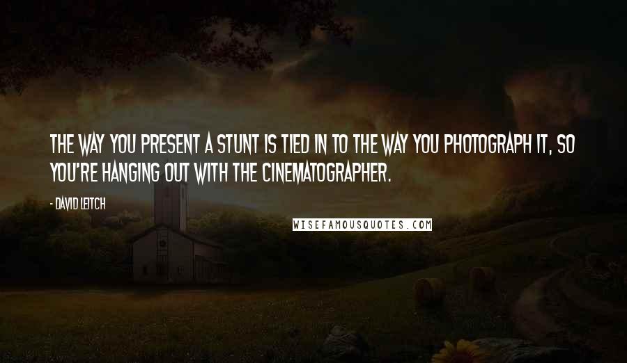 David Leitch Quotes: The way you present a stunt is tied in to the way you photograph it, so you're hanging out with the cinematographer.