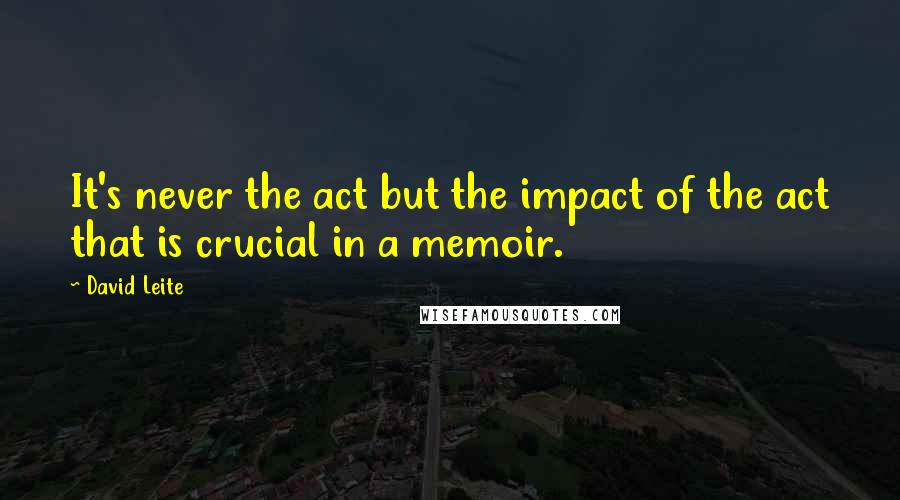 David Leite Quotes: It's never the act but the impact of the act that is crucial in a memoir.