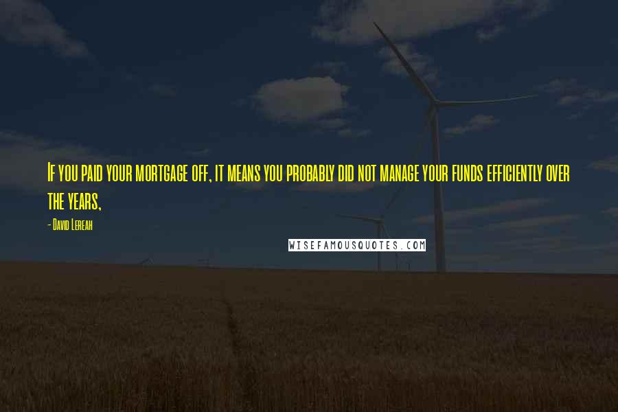 David Lereah Quotes: If you paid your mortgage off, it means you probably did not manage your funds efficiently over the years,