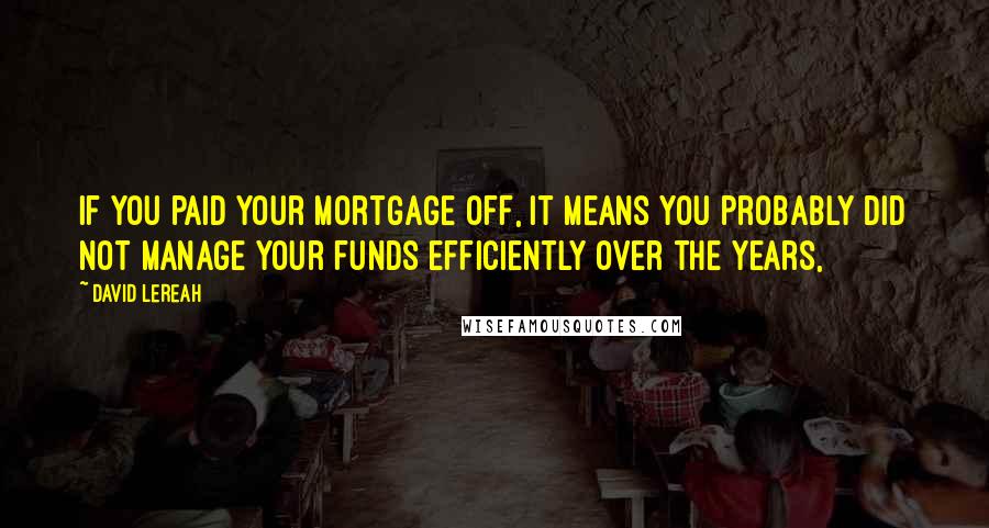 David Lereah Quotes: If you paid your mortgage off, it means you probably did not manage your funds efficiently over the years,