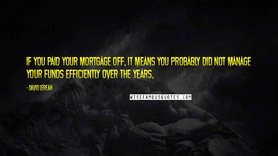 David Lereah Quotes: If you paid your mortgage off, it means you probably did not manage your funds efficiently over the years,