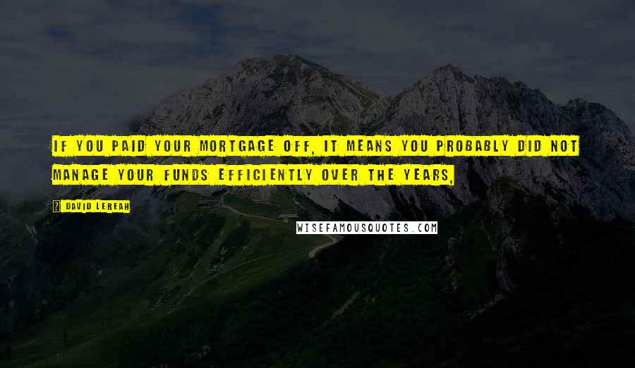 David Lereah Quotes: If you paid your mortgage off, it means you probably did not manage your funds efficiently over the years,