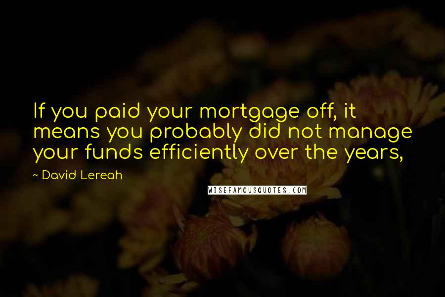 David Lereah Quotes: If you paid your mortgage off, it means you probably did not manage your funds efficiently over the years,