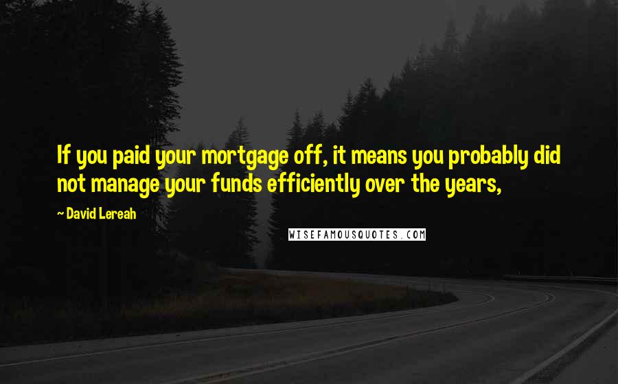 David Lereah Quotes: If you paid your mortgage off, it means you probably did not manage your funds efficiently over the years,