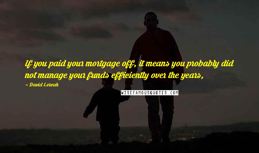 David Lereah Quotes: If you paid your mortgage off, it means you probably did not manage your funds efficiently over the years,