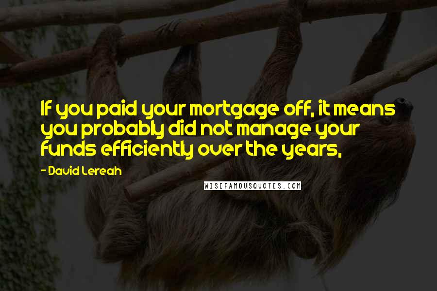 David Lereah Quotes: If you paid your mortgage off, it means you probably did not manage your funds efficiently over the years,