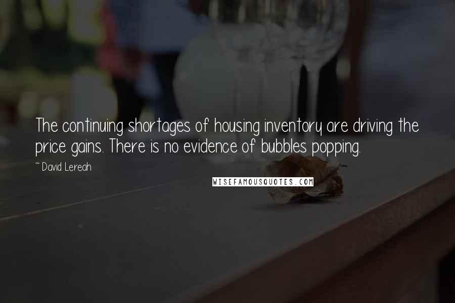 David Lereah Quotes: The continuing shortages of housing inventory are driving the price gains. There is no evidence of bubbles popping.