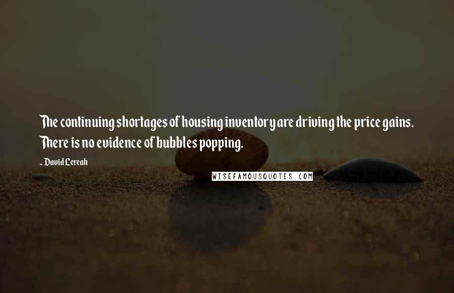 David Lereah Quotes: The continuing shortages of housing inventory are driving the price gains. There is no evidence of bubbles popping.