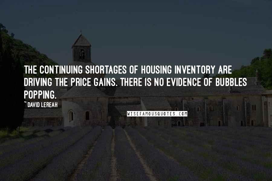 David Lereah Quotes: The continuing shortages of housing inventory are driving the price gains. There is no evidence of bubbles popping.