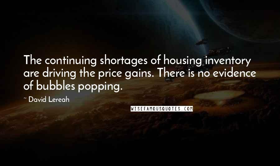 David Lereah Quotes: The continuing shortages of housing inventory are driving the price gains. There is no evidence of bubbles popping.