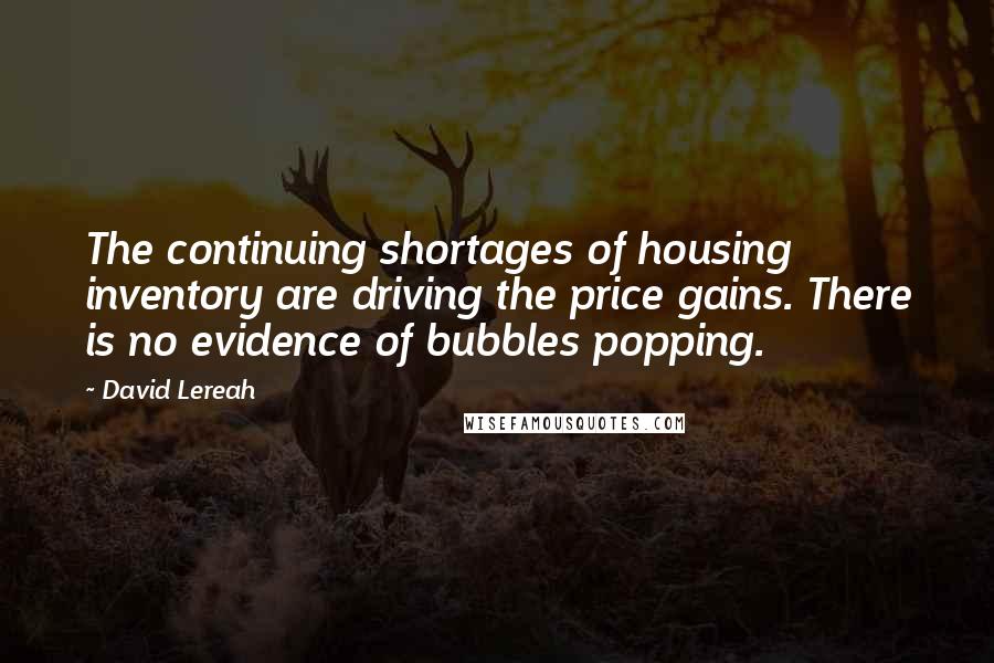 David Lereah Quotes: The continuing shortages of housing inventory are driving the price gains. There is no evidence of bubbles popping.