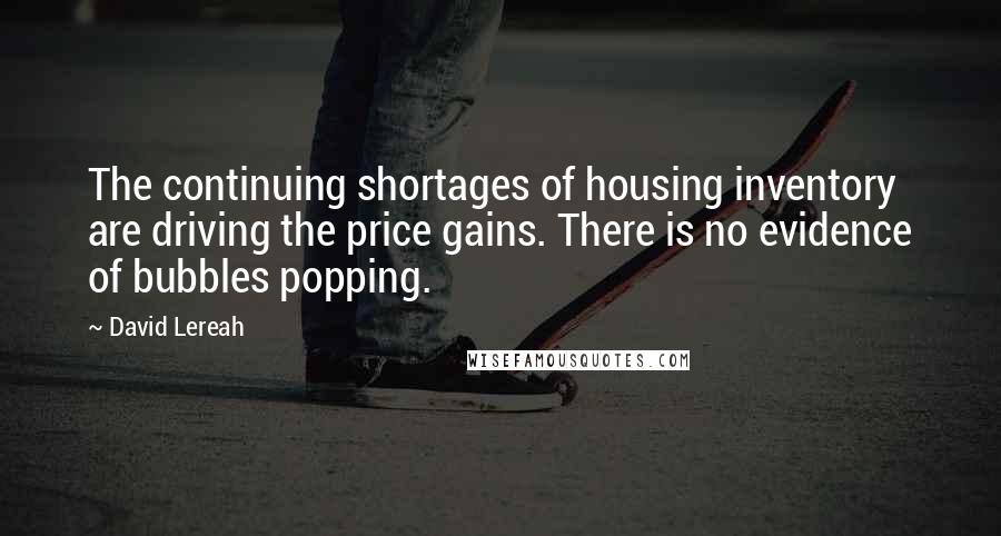 David Lereah Quotes: The continuing shortages of housing inventory are driving the price gains. There is no evidence of bubbles popping.