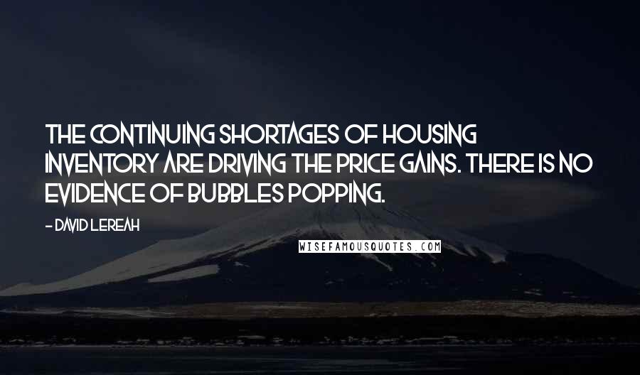 David Lereah Quotes: The continuing shortages of housing inventory are driving the price gains. There is no evidence of bubbles popping.