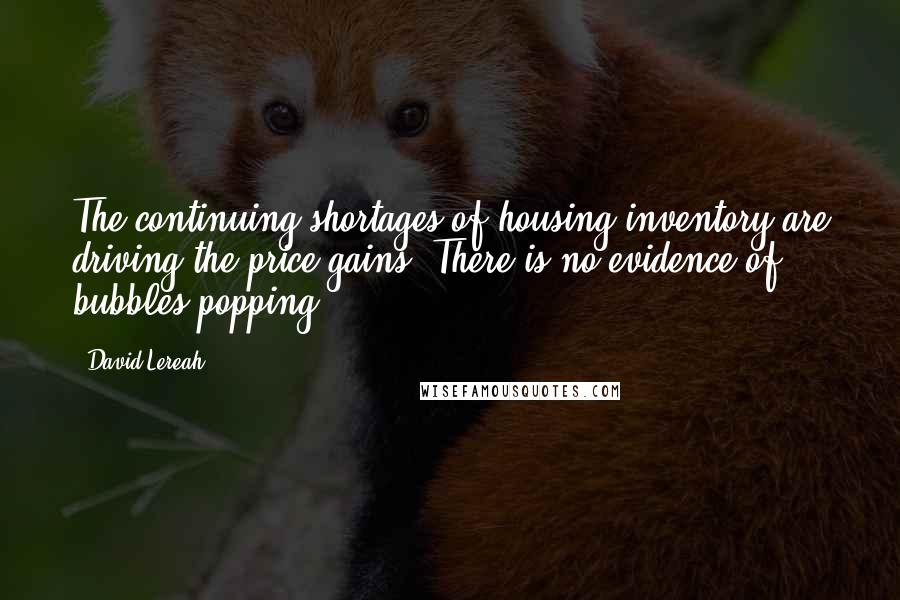 David Lereah Quotes: The continuing shortages of housing inventory are driving the price gains. There is no evidence of bubbles popping.