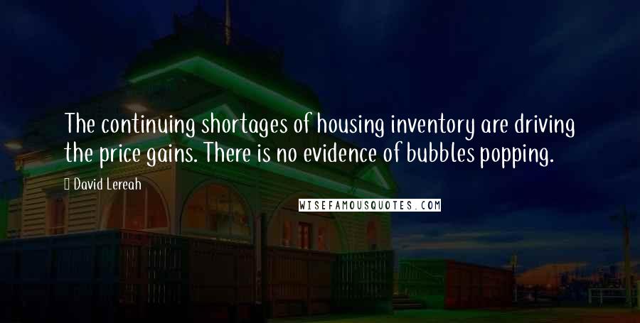 David Lereah Quotes: The continuing shortages of housing inventory are driving the price gains. There is no evidence of bubbles popping.