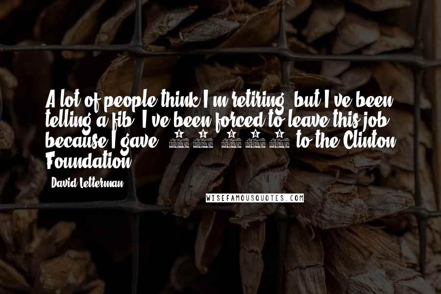 David Letterman Quotes: A lot of people think I'm retiring, but I've been telling a fib. I've been forced to leave this job because I gave $75,000 to the Clinton Foundation.