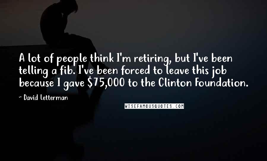 David Letterman Quotes: A lot of people think I'm retiring, but I've been telling a fib. I've been forced to leave this job because I gave $75,000 to the Clinton Foundation.