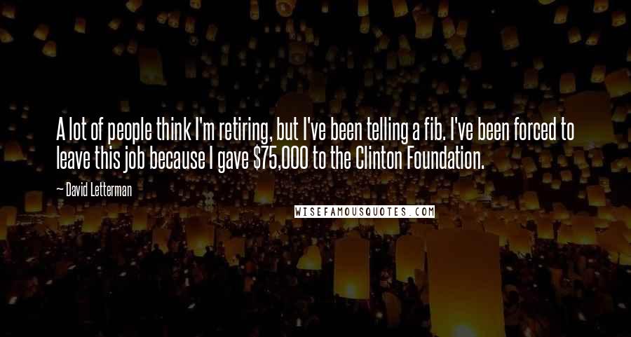 David Letterman Quotes: A lot of people think I'm retiring, but I've been telling a fib. I've been forced to leave this job because I gave $75,000 to the Clinton Foundation.