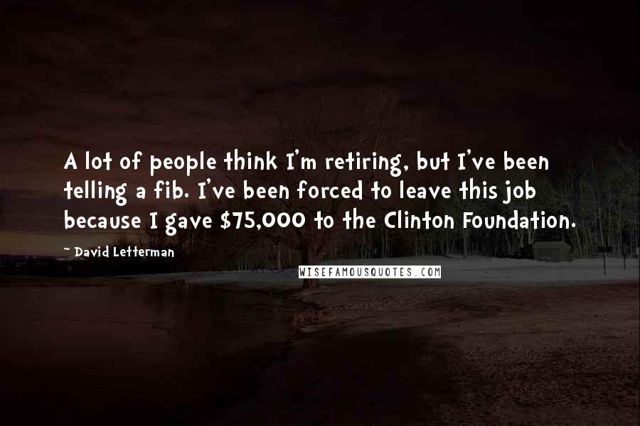 David Letterman Quotes: A lot of people think I'm retiring, but I've been telling a fib. I've been forced to leave this job because I gave $75,000 to the Clinton Foundation.