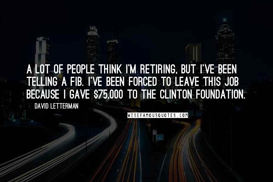 David Letterman Quotes: A lot of people think I'm retiring, but I've been telling a fib. I've been forced to leave this job because I gave $75,000 to the Clinton Foundation.