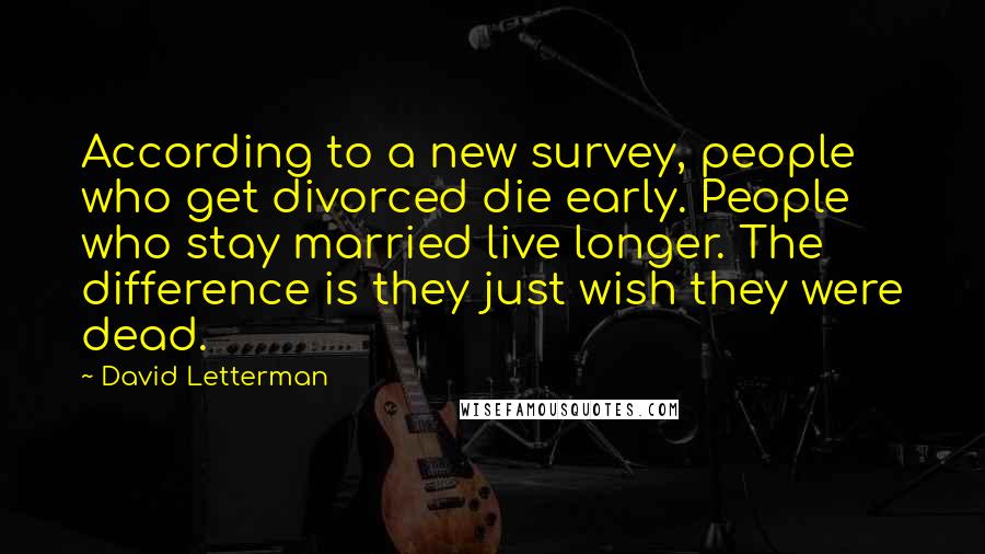 David Letterman Quotes: According to a new survey, people who get divorced die early. People who stay married live longer. The difference is they just wish they were dead.
