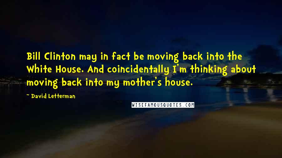 David Letterman Quotes: Bill Clinton may in fact be moving back into the White House. And coincidentally I'm thinking about moving back into my mother's house.