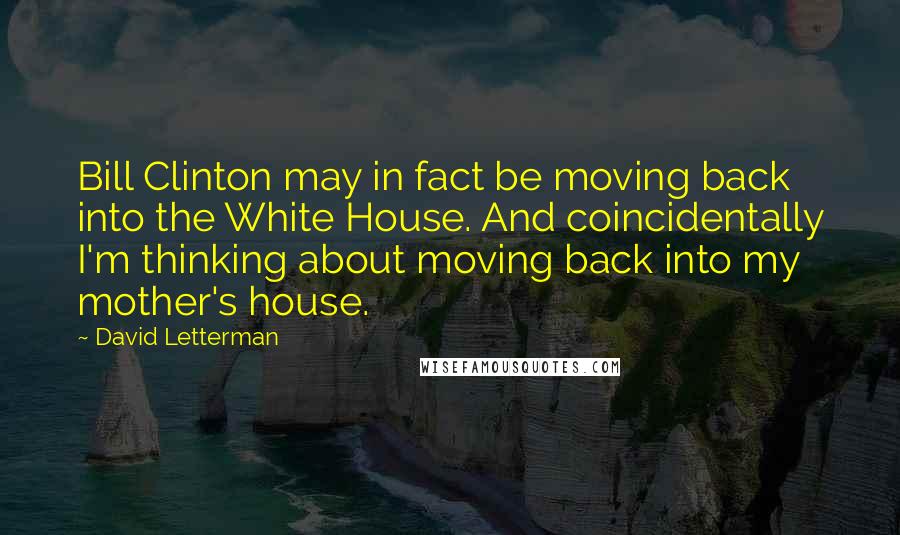 David Letterman Quotes: Bill Clinton may in fact be moving back into the White House. And coincidentally I'm thinking about moving back into my mother's house.