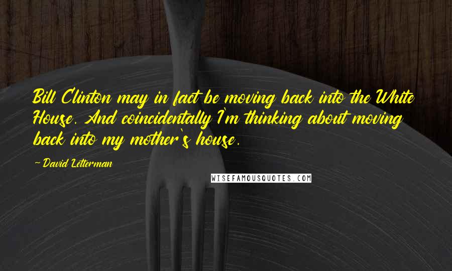 David Letterman Quotes: Bill Clinton may in fact be moving back into the White House. And coincidentally I'm thinking about moving back into my mother's house.