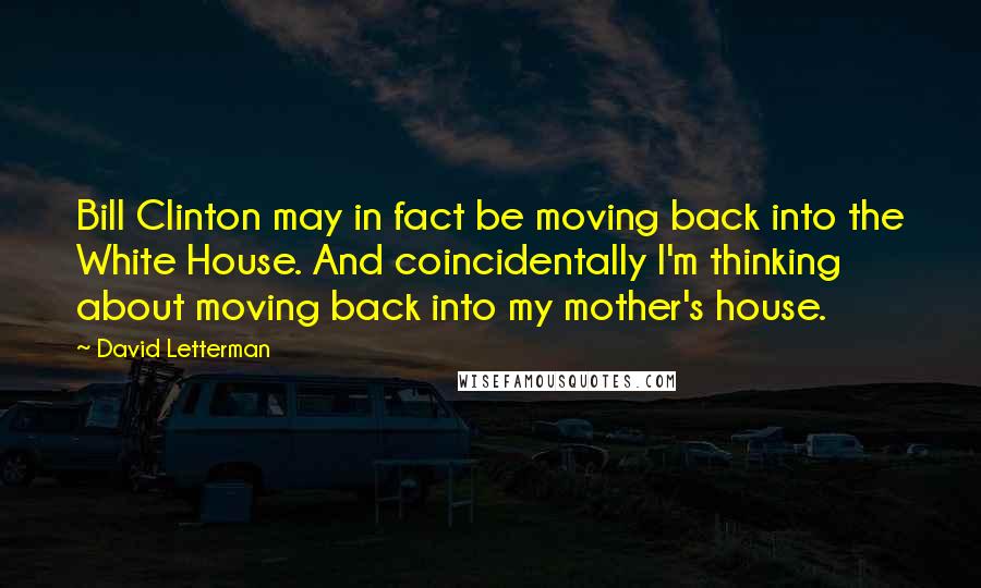 David Letterman Quotes: Bill Clinton may in fact be moving back into the White House. And coincidentally I'm thinking about moving back into my mother's house.