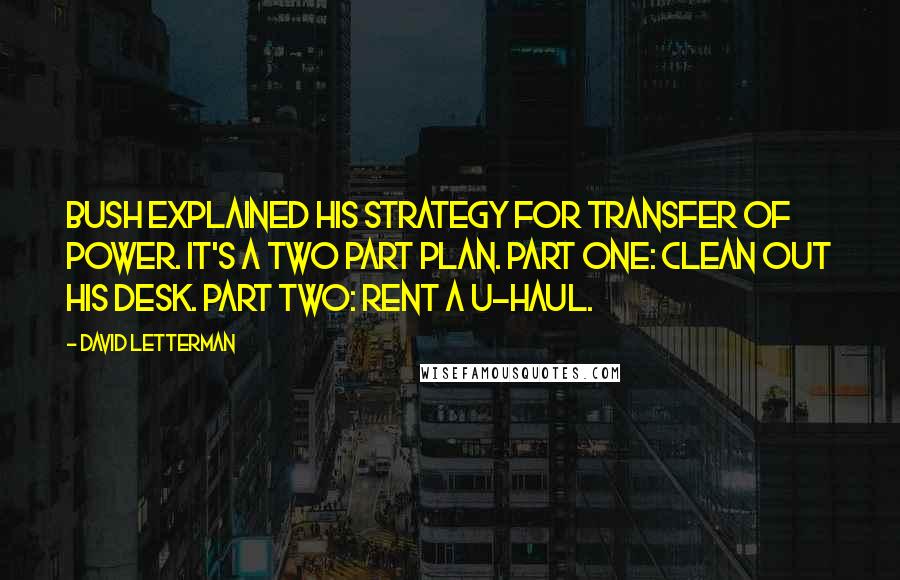 David Letterman Quotes: Bush explained his strategy for transfer of power. It's a two part plan. Part one: clean out his desk. Part two: rent a U-Haul.