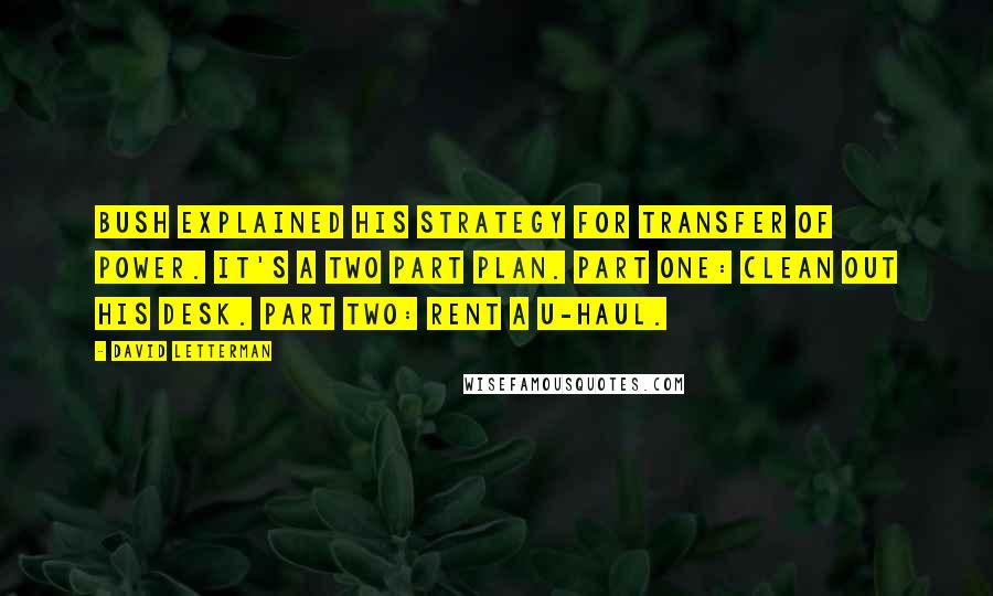 David Letterman Quotes: Bush explained his strategy for transfer of power. It's a two part plan. Part one: clean out his desk. Part two: rent a U-Haul.