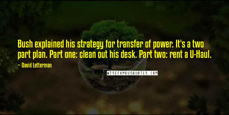 David Letterman Quotes: Bush explained his strategy for transfer of power. It's a two part plan. Part one: clean out his desk. Part two: rent a U-Haul.