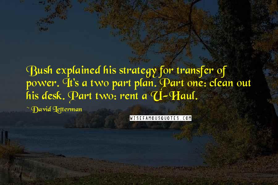 David Letterman Quotes: Bush explained his strategy for transfer of power. It's a two part plan. Part one: clean out his desk. Part two: rent a U-Haul.