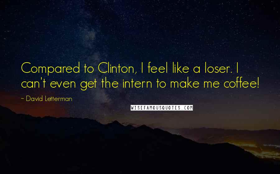 David Letterman Quotes: Compared to Clinton, I feel like a loser. I can't even get the intern to make me coffee!