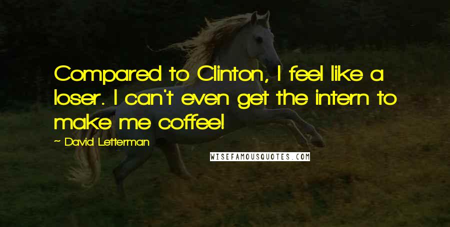 David Letterman Quotes: Compared to Clinton, I feel like a loser. I can't even get the intern to make me coffee!