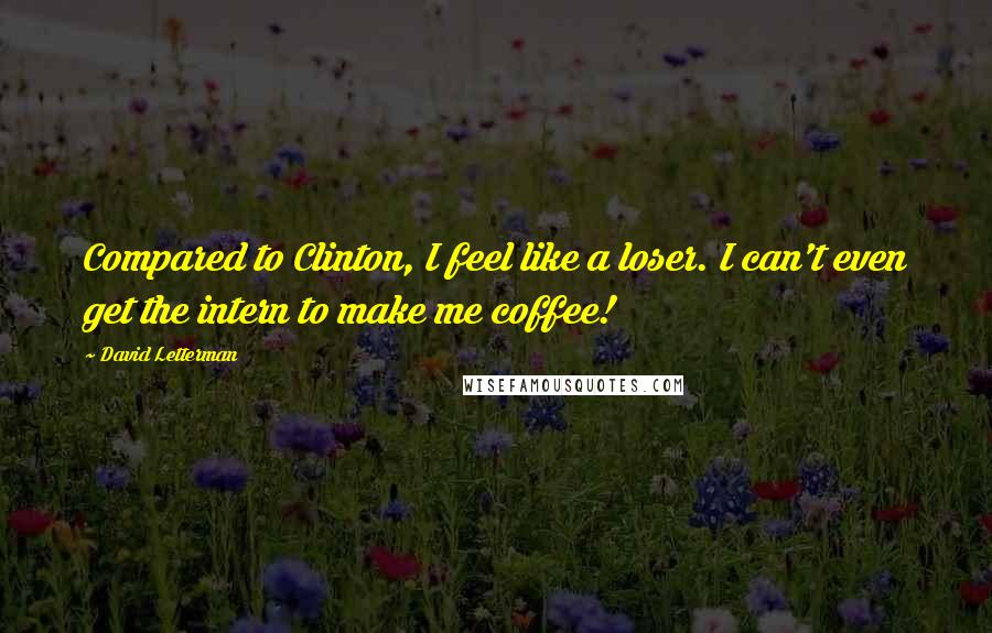 David Letterman Quotes: Compared to Clinton, I feel like a loser. I can't even get the intern to make me coffee!