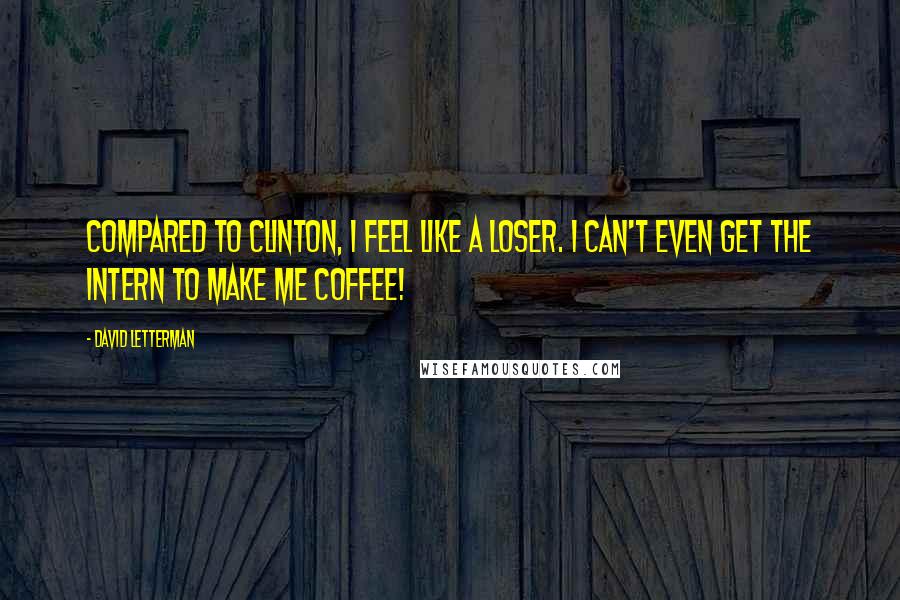 David Letterman Quotes: Compared to Clinton, I feel like a loser. I can't even get the intern to make me coffee!