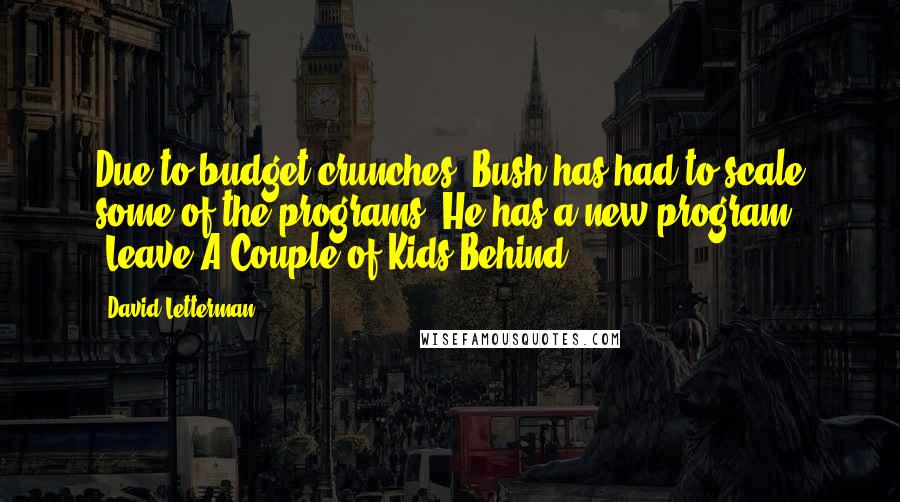David Letterman Quotes: Due to budget crunches, Bush has had to scale some of the programs. He has a new program, 'Leave A Couple of Kids Behind.'