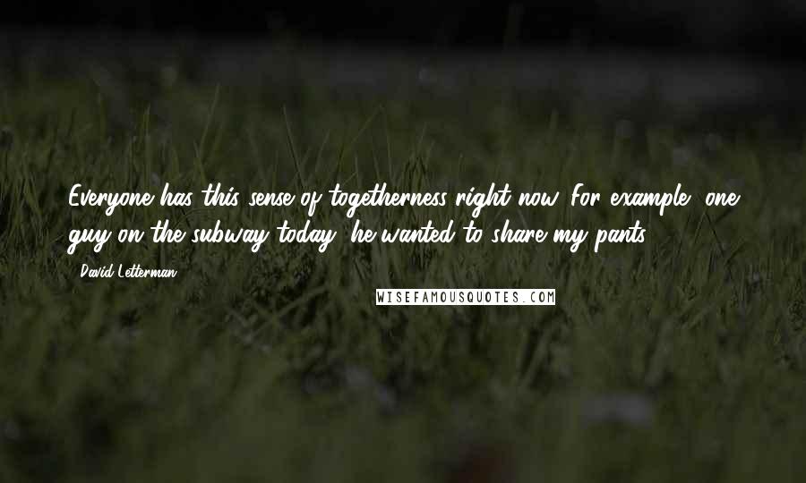 David Letterman Quotes: Everyone has this sense of togetherness right now. For example, one guy on the subway today, he wanted to share my pants.