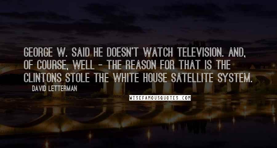 David Letterman Quotes: George W. said he doesn't watch television. And, of course, well - the reason for that is the Clintons stole the White House satellite system.