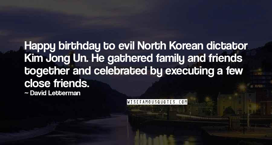 David Letterman Quotes: Happy birthday to evil North Korean dictator Kim Jong Un. He gathered family and friends together and celebrated by executing a few close friends.