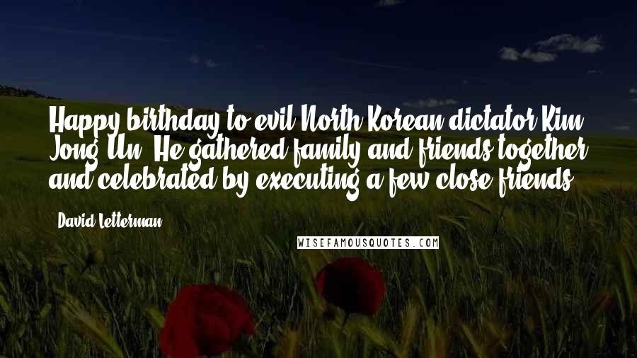 David Letterman Quotes: Happy birthday to evil North Korean dictator Kim Jong Un. He gathered family and friends together and celebrated by executing a few close friends.