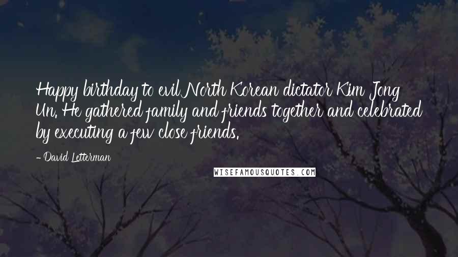 David Letterman Quotes: Happy birthday to evil North Korean dictator Kim Jong Un. He gathered family and friends together and celebrated by executing a few close friends.