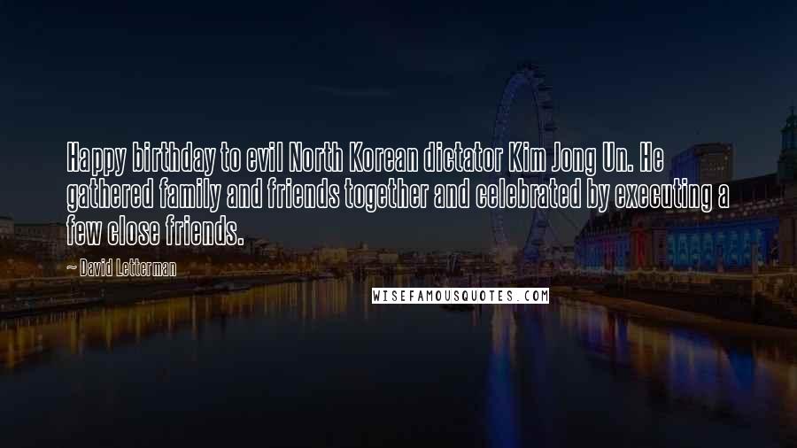 David Letterman Quotes: Happy birthday to evil North Korean dictator Kim Jong Un. He gathered family and friends together and celebrated by executing a few close friends.